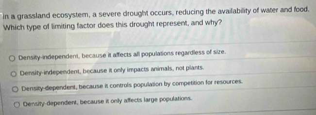 In a grassland ecosystem, a severe drought occurs, reducing the availability of water and food.
Which type of limiting factor does this drought represent, and why?
Density-independent, because it affects all populations regardless of size.
Density-independent, because it only impacts animals, not plants.
Density-dependent, because it controls population by competition for resources.
Density-dependent, because it only affects large populations.