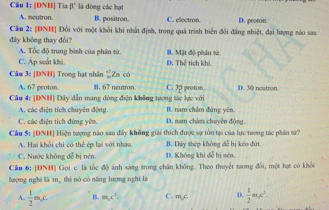 [ĐNH] Tia β* là dòng các hạt
A. neutron. B. positron. C. electron. D. proton.
Câu 2: [ĐNH] Đối với một khối khí nhất định, trong quá trình biến đổi đẳng nhiệt, đại lượng nào sau
đây không thay đổi?
A. Tốc độ trung bình của phân tử. B. Mật độ phân tử.
C. Áp suất khí. D: Thể tích khí.
Câu 3: [ĐNH] Trong hạt nhân beginarrayr 67 30endarray Zn có
A. 67 proton. B. 67 neutron. C. OD proton. D. 30 neutron.
Câu 4: [ĐNH] Dây dẫn mang dòng điện không tương tác lực với
A. các điện tích chuyển động. B. nam châm đứng yên.
C. các điện tích đứng yên. D. nam châm chuyền động.
Câu 5: [ĐNH] Hiện tượng nào sau đây không giải thích được sự tồn tại của lực tương tác phân tử?
A. Hai khổi chì có thể ép lại với nhau. B. Dây thép không d A bị kéo đứt.
C. Nước không dễ bị nén. D. Không khí dễ bị nén.
Câu 6: [ĐNH] Gọi c là tốc độ ánh sáng trong chân không. Theo thuyết tương đổi, một hạt có khối
lượng nghỉ là m_0 thì nó có năng lượng nghỉ là
A.  1/2 m_0c.  1/2 m_0c^2.
B. m_0c^2. C. m_0c. 
D.