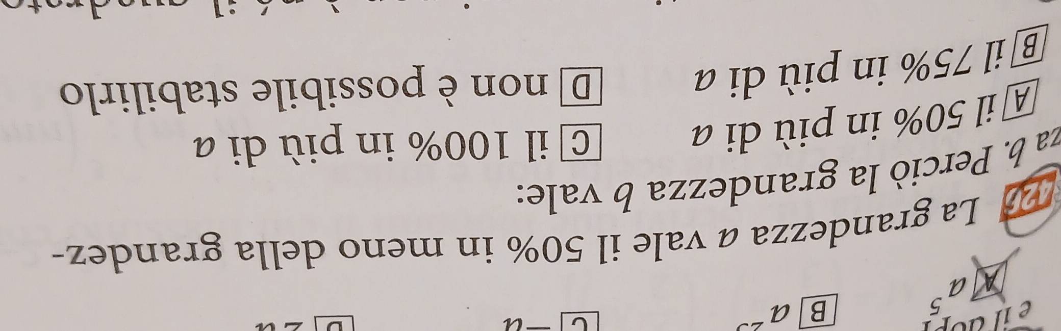 a^5
B a^(23)
D La grandezza a vale il 50% in meno della grandez-
za b. Perciò la grandezza b vale:
A il 50% in più di a
C il 100% in più di a
® il 75% in più di a
D non è possibile stabilirlo