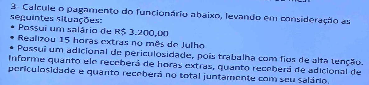 3- Calcule o pagamento do funcionário abaixo, levando em consideração as 
seguintes situações: 
Possui um salário de R$ 3.200,00
Realizou 15 horas extras no mês de Julho 
Possui um adicional de periculosidade, pois trabalha com fios de alta tenção. 
Informe quanto ele receberá de horas extras, quanto receberá de adicional de 
periculosidade e quanto receberá no total juntamente com seu salário.