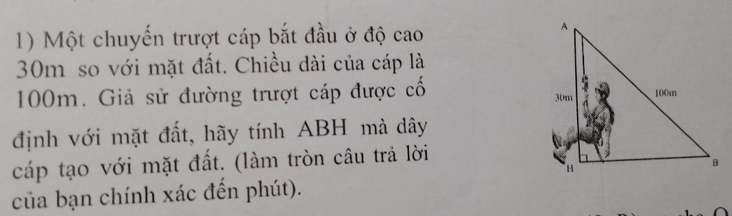 Một chuyến trượt cáp bắt đầu ở độ cao
30m so với mặt đất. Chiều dài của cáp là
100m. Giả sử đường trượt cáp được cố 
định với mặt đất, hãy tính ABH mà dây 
cáp tạo với mặt đất. (làm tròn câu trả lời 
của bạn chính xác đến phút).