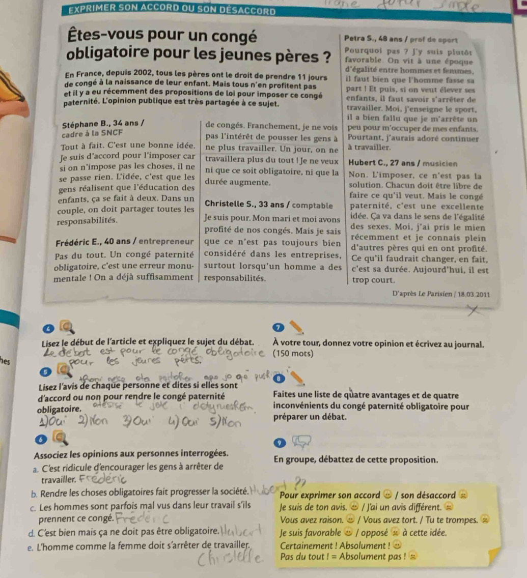 Exprimer son accord ou son désaccord
Étes-vous pour un congé Petra S., 48 ans / prof de sport
obligatoire pour les jeunes pères ? Pourquoi pas ? Jy suis plutôt
favorable. On vit à une époque
d'égalité entre hommes et femmes.
En France, depuis 2002, tous les pères ont le droit de prendre 11 jours il faut bien que l'homme fasse sa
de congé à la naissance de leur enfant. Mais tous n'en profitent pas part ! Et puis, si on veut élever ses
et il y a eu récemment des propositions de loi pour imposer ce congé enfants, il faut savoir s'arrêter de
paternité. L'opinion publique est très partagée à ce sujet. travailler. Moi, j'enseigne le sport,
il a bien fallu que je m'arrête un
de congés. Franchement, je ne vois
Stéphane B., 34 ans / peu pour m'occuper de mes enfants.
cadre à la SNCF
pas l'intérêt de pousser les gens à Pourtant, j'auraís adoré continuer
Tout à fait. C'est une bonne idée. ne plus travailler. Un jour, on ne à travailler.
Je suis d'accord pour l'imposer car travaillera plus du tout ! Je ne veux Hubert C., 27 ans / musicien
si on n'impose pas les choses, il ne ni que ce soit obligatoire, ni que la Non. L'imposer, ce n'est pas la
se passe rien. L'idée, c'est que les
gens réalisent que l'éducation des durée augmente. solution. Chacun doit être libre de
enfants, ça se fait à deux. Dans un
faire ce qu'il veut. Mais le congé
couple, on doit partager toutes les Christelle S., 33 ans / comptable paternité, c'est une excellente
responsabilités.
Je suis pour. Mon mari et moi avons idée. Ca va dans le sens de l'égalité
profité de nos congés. Mais je sais des sexes. Moi, j’ai pris le mien
récemment et je connais pleíin
Frédéric E., 40 ans / entrepreneur que ce n'est pas toujours bien d'autres pères qui en ont profité.
Pas du tout. Un congé paternité considéré dans les entreprises, Ce qu'il faudrait changer, en fait,
obligatoire, c’est une erreur monu- surtout lorsqu'un homme a des c'est sa durée. Aujourd'hui, il est
mentale ! On a déjà suffisamment responsabilités. trop court.
D'après Le Parisien / 18.03.2011
a lo
Lisez le début de l'article et expliquez le sujet du débat. À votre tour, donnez votre opinion et écrivez au journal.
onf
(150 mots)
hes
Lisez l’avis de chaque personne et dites si elles sont
d'accord ou non pour rendre le congé paternité Faites une liste de quatre avantages et de quatre
obligatoire.
inconvénients du congé paternité obligatoire pour
préparer un débat.
6
0
Associez les opinions aux personnes interrogées.
a. C'est ridicule d'encourager les gens à arrêter de En groupe, débattez de cette proposition.
travailler.
b. Rendre les choses obligatoires fait progresser la société. Pour exprimer son accord ∞ / son désaccord
c. Les hommes sont parfois mal vus dans leur travail s’ils Je suis de ton avis. / J'ai un avis différent.
prennent ce congé. Vous avez raison.  / Vous avez tort. / Tu te trompes.
d. C'est bien mais ça ne doit pas être obligatoire. Je suis favorable & / opposé à cette idée.
e. L'homme comme la femme doit s'arrêter de travailler. Certainement ! Absolument !
Pas du tout ! = Absolument pas !