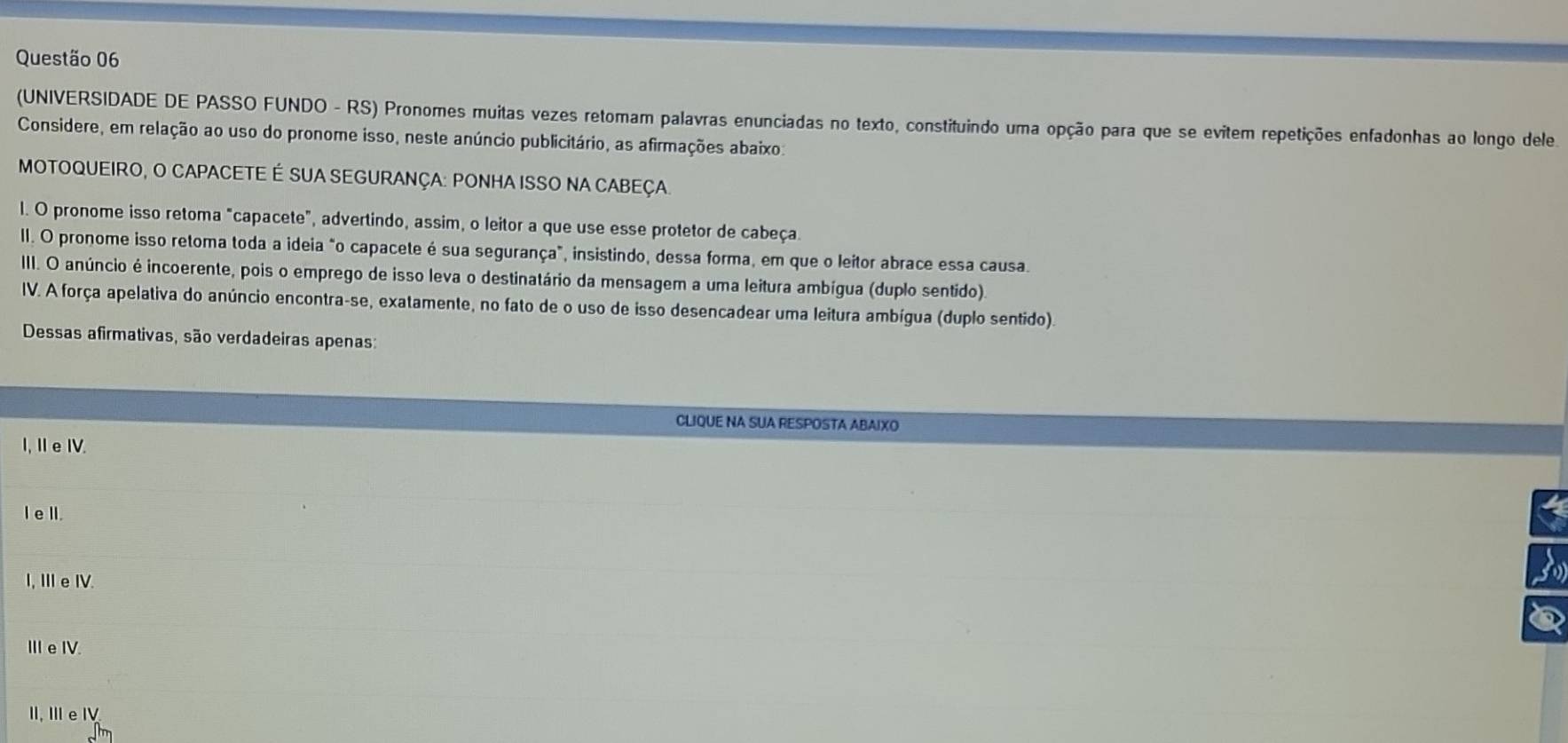 (UNIVERSIDADE DE PASSO FUNDO - RS) Pronomes muitas vezes retomam palavras enunciadas no texto, constituindo uma opção para que se evitem repetições enfadonhas ao longo dele
Considere, em relação ao uso do pronome isso, neste anúncio publicitário, as afirmações abaixo:
MOTOQUEIRO, O CAPACETE É SUA SEGURANÇA: PONHA ISSO NA CABEÇA.
l. O pronome isso retoma "capacete", advertindo, assim, o leitor a que use esse protetor de cabeça.
II. O pronome isso retoma toda a ideia "o capacete é sua segurança", insistindo, dessa forma, em que o leitor abrace essa causa.
III. O anúncio é incoerente, pois o emprego de isso leva o destinatário da mensagem a uma leitura ambígua (duplo sentido).
IV. A força apelativa do anúncio encontra-se, exatamente, no fato de o uso de isso desencadear uma leitura ambígua (duplo sentido)
Dessas afirmativas, são verdadeiras apenas:
CLIQUE NA SUA RESPOSTA ABAIXO
I, Ie IV.
I eIl.
I, Ⅲe I.
ⅢIe I.
I.ⅢeⅣ