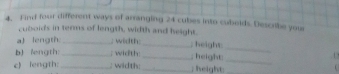 Find four different ways of arranging 24 cubes into cubolds Describe your 
cuboids in tenns of length, width and height. 
_ 
a) length _; width: _, height 
bJ fength: _; width:_ ; height 
_ 
' 
c) length:_ ; width:_ ; height: 
.