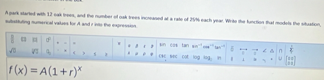 A park started with 12 oak trees, and the number of oak trees increased at a rate of 25% each year. Write the function that models the situation,
substituting numerical values for A and r into the expression.
f(x)=A(1+r)^x