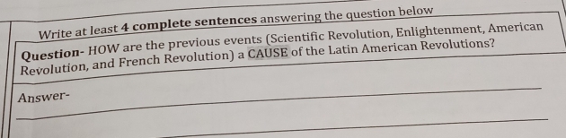 Write at least 4 complete sentences answering the question below 
Question- HOW are the previous events (Scientific Revolution, Enlightenment, American 
Revolution, and French Revolution) a CAUSE of the Latin American Revolutions? 
_ 
Answer- 
_