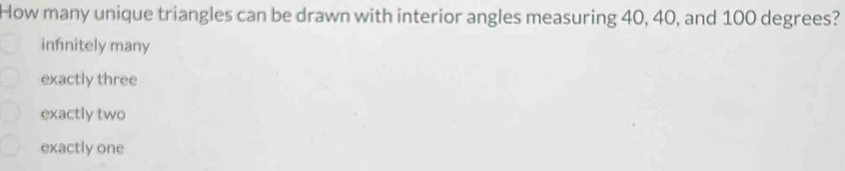 How many unique triangles can be drawn with interior angles measuring 40, 40, and 100 degrees?
infinitely many
exactly three
exactly two
exactly one