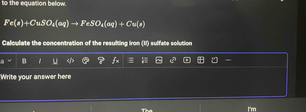 to the equation below.
Fe(s)+CuSO_4(aq)to FeSO_4(aq)+Cu(s)
Calculate the concentration of the resulting iron (II) sulfate solution 
a 
Write your answer here 
The I'm