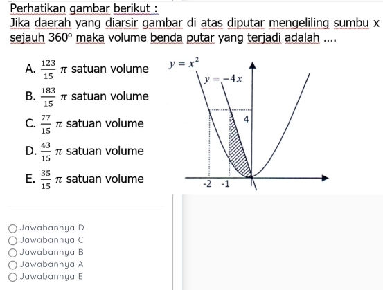 Perhatikan gambar berikut :
Jika daerah yang diarsir gambar di atas diputar mengeliling sumbu x
sejauh 360° maka volume benda putar yang terjadi adalah ....
A.  123/15 π satuan volume
B.  183/15 π satuan volume
C.  77/15 π satuan volume
D.  43/15  π satuan volume
E.  35/15 π satuan volume
Jawabannya D
Jawabannya C
Jawabannya B
Jawabannya A
Jawabannya E