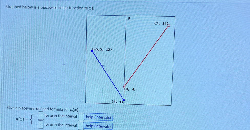 Graphed below is a piecewise linear function n(x).
y
(7,18)
(-5.5,12)
(8,4)
(8,1)
Give a piecewise-defined formula for n(x)
for x in the interval help (intervals)
n(x)=beginarrayl □  □ endarray. for x in the interval help (intervals)