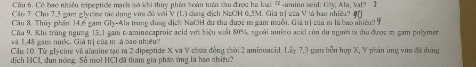 Có bao nhiêu tripeptide mạch hở khi thủy phân hoàn toàn thu được ba loại ∝ -amino acid: Gly, Ala, Val? 2 
Câu 7. Cho 7,5 gam glycine tác dụng vừa đủ với V (L) dung dịch NaOH 0,5M. Giá trị của V là bao nhiêu? 
Câu 8. Thủy phân 14,6 gam Gly-Ala trong dung dịch NaOH dư thu được m gam muối. Giá trị của m là bao nhiêu? 
Câu 9. Khi trùng ngưng 13,1 gam ε-aminocaproic acid với hiệu suất 80%, ngoài amino acid còn dư người ta thu được m gam polymer 
và 1,48 gam nước. Giá trị của m là bao nhiêu? 
Câu 10. Từ glycine và alanine tạo ra 2 dipeptide X và Y chứa đồng thời 2 aminoacid. Lấy 7, 3 gam hỗn hợp X, Y phản ứng vừa đũ dung 
dịch HCl, đun nóng. Số mol HCl đã tham gia phản ứng là bao nhiêu?