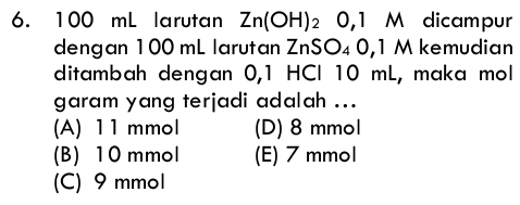 100 mL larutan Zn(OH)_2 0,1 M dicampur
dengan 100 mL larutan ZnSO_40,1M kemudian
ditambah dengan 0, 1 HCl 10 mL, maka mol
garam yang terjadi adalah ...
(A) 11 mmol (D) 8 mmol
(B) 10 mmol (E) 7 mmol
(C) 9 mmol