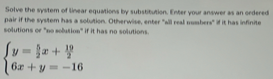 Solve the system of linear equations by substitution. Enter your answer as an ordered 
pair if the system has a solution. Otherwise, enter "all real numbers" if it has infinite 
solutions or "no solution" if it has no solutions.
beginarrayl y= 5/2 x+ 19/2  6x+y=-16endarray.