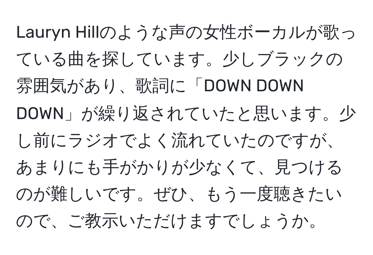 Lauryn Hillのような声の女性ボーカルが歌っている曲を探しています。少しブラックの雰囲気があり、歌詞に「DOWN DOWN DOWN」が繰り返されていたと思います。少し前にラジオでよく流れていたのですが、あまりにも手がかりが少なくて、見つけるのが難しいです。ぜひ、もう一度聴きたいので、ご教示いただけますでしょうか。