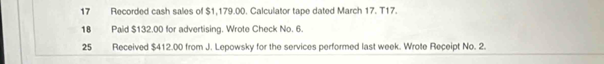 Recorded cash sales of $1,179.00. Calculator tape dated March 17. T17. 
18 Paid $132.00 for advertising. Wrote Check No. 6.
25 Received $412.00 from J. Lepowsky for the services performed last week. Wrote Receipt No. 2.