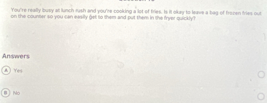 You're really busy at lunch rush and you're cooking a lot of fries. Is it okay to leave a bag of frozen fries out
on the counter so you can easily get to them and put them in the fryer quickly?
Answers
A) Yes
B  No