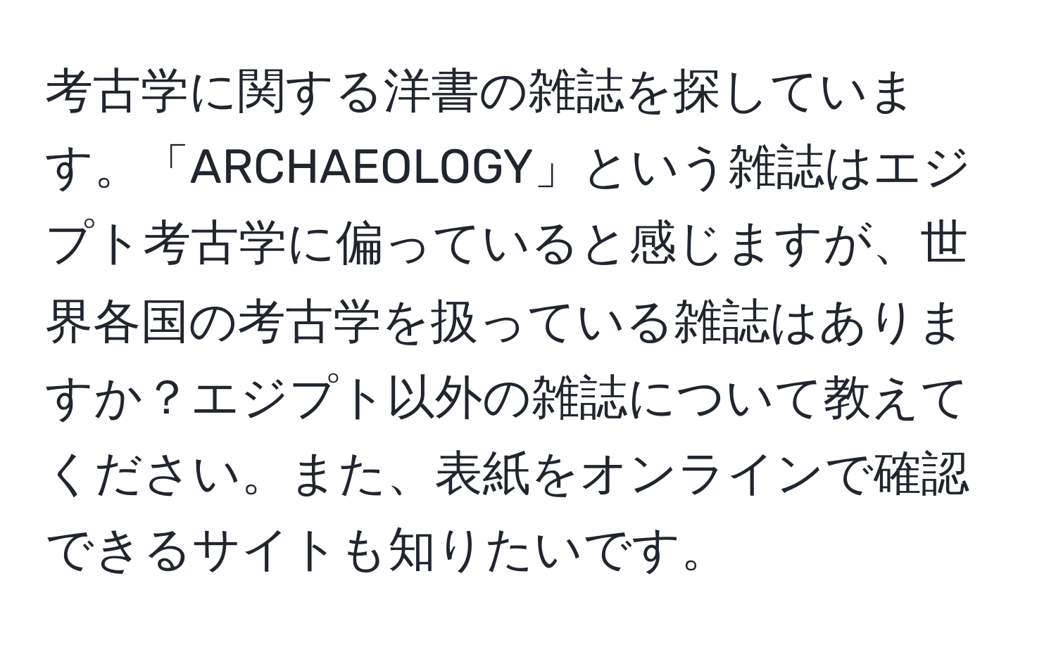 考古学に関する洋書の雑誌を探しています。「ARCHAEOLOGY」という雑誌はエジプト考古学に偏っていると感じますが、世界各国の考古学を扱っている雑誌はありますか？エジプト以外の雑誌について教えてください。また、表紙をオンラインで確認できるサイトも知りたいです。