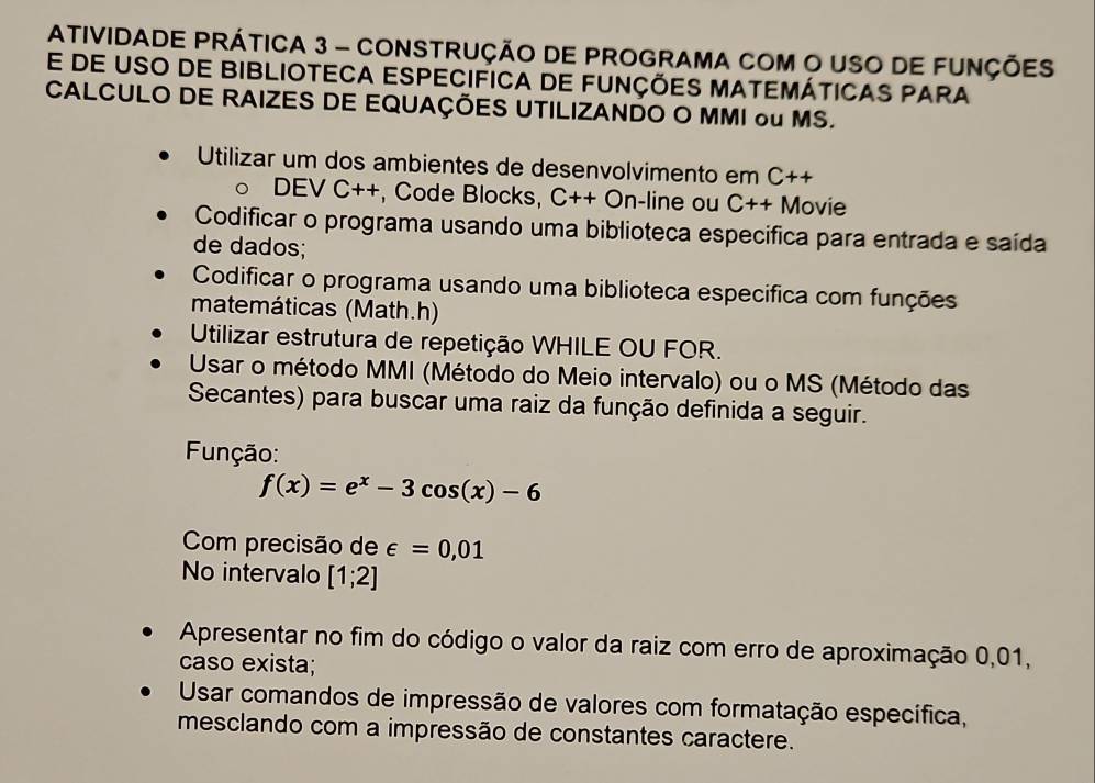 ATIVIDADE PRÁTICA 3 - CONSTRUÇÃO DE PROGRAMA COM O USO DE FUNÇÕES 
e de uSo de biblioteca especifica de funções matemáticas para 
CALCULO DE RAIZES DE EQUAÇÕES UTILIZANDO O MMI ou MS. 
Utilizar um dos ambientes de desenvolvimento em C++
DEV C++, Code Blocks, C++On -line ou C++ Movie 
Codificar o programa usando uma biblioteca especifica para entrada e saída 
de dados; 
Codificar o programa usando uma biblioteca especifica com funções 
matemáticas (Math.h) 
Utilizar estrutura de repetição WHILE OU FOR. 
Usar o método MMI (Método do Meio intervalo) ou o MS (Método das 
Secantes) para buscar uma raiz da função definida a seguir. 
Função:
f(x)=e^x-3cos (x)-6
Com precisão de ∈ =0,01
No intervalo [1;2]
Apresentar no fim do código o valor da raiz com erro de aproximação 0,01, 
caso exista; 
Usar comandos de impressão de valores com formatação específica, 
mesclando com a impressão de constantes caractere.