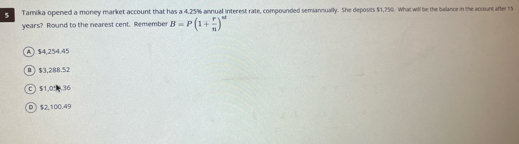 Tamika opened a money market account that has a 4.25% annual interest rate, compounded semiannually. She deposits $1,750. What will be the balance in the account after 15
years? Round to the nearest cent. Remember B=P(1+ r/n )^nt
A $4,254.45
B) $3,288.52
C $1,05 .36
D ) $2,100.49