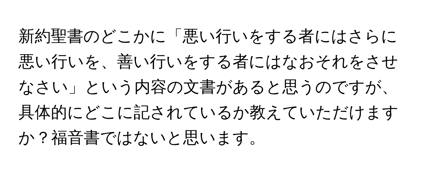 新約聖書のどこかに「悪い行いをする者にはさらに悪い行いを、善い行いをする者にはなおそれをさせなさい」という内容の文書があると思うのですが、具体的にどこに記されているか教えていただけますか？福音書ではないと思います。