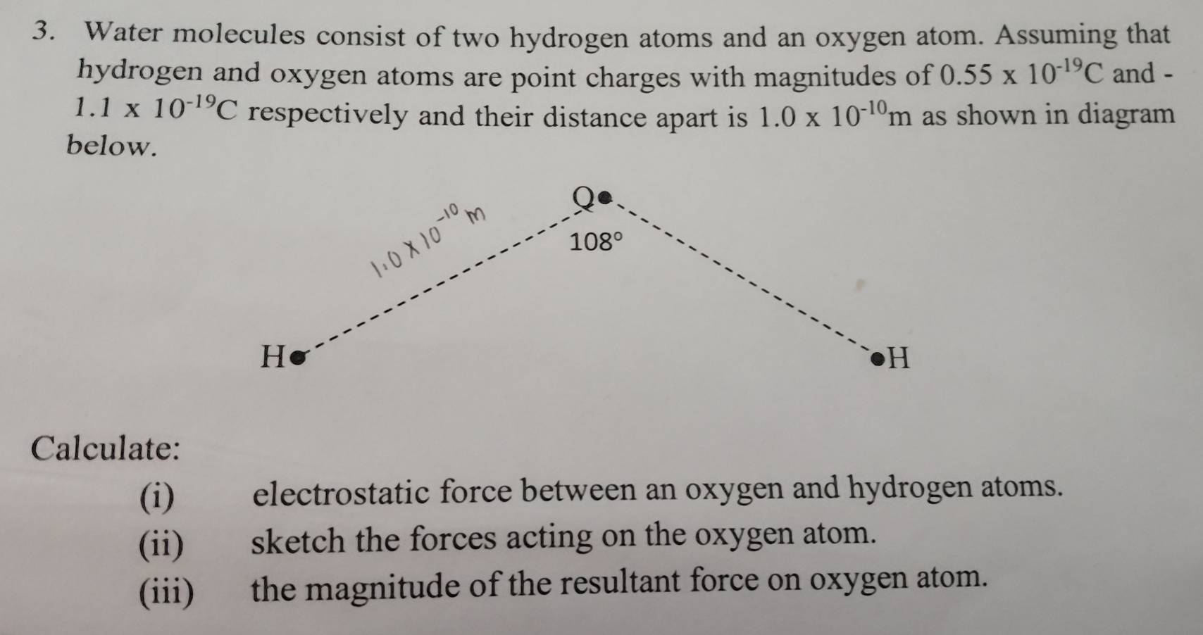 Water molecules consist of two hydrogen atoms and an oxygen atom. Assuming that
hydrogen and oxygen atoms are point charges with magnitudes of 0.55* 10^(-19)C and -
1.1* 10^(-19)C respectively and their distance apart is 1.0* 10^(-10)m as shown in diagram
below.
Calculate:
(i) electrostatic force between an oxygen and hydrogen atoms.
(ii) sketch the forces acting on the oxygen atom.
(iii) the magnitude of the resultant force on oxygen atom.