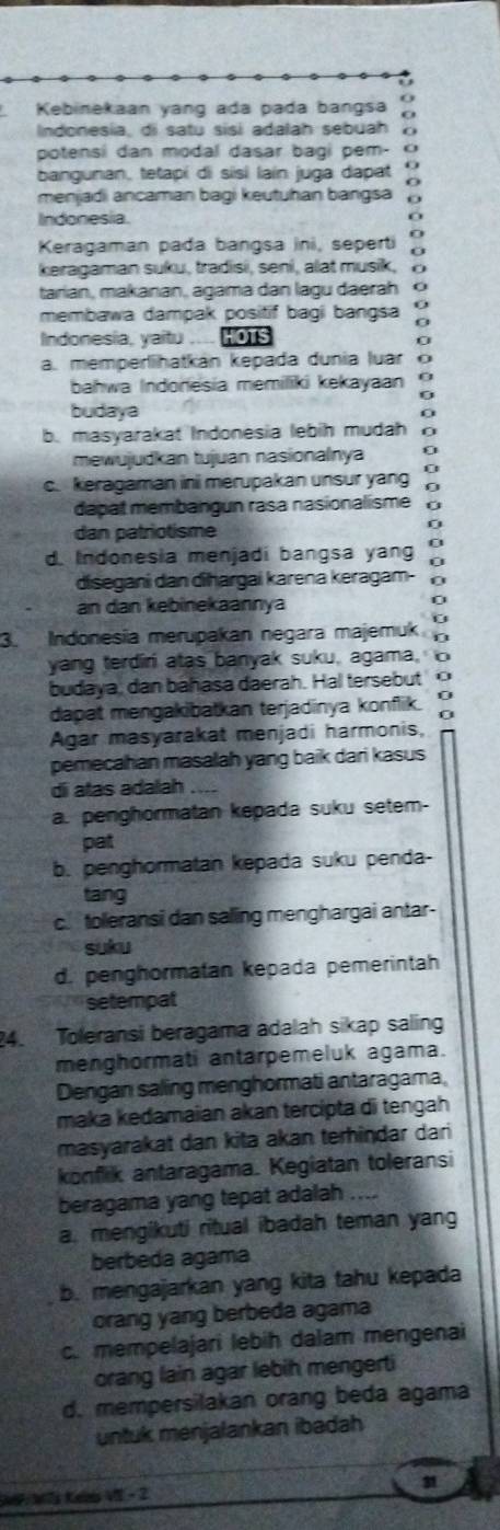 Kebinekaan yang ada pada bangsa
Indonesia, di satu sisi adalah sebuah
potensi dan modal dasar bagi pem- O
bangunan, tetapi di sisi laín juga dapat O
O
menjadi ancaman bagi keutuhan bangsa o
Indonesia.
0
Keragaman pada bangsa ini, seperti :
keragaman suku, tradisi, seni, alat musik,
tarian, makanan, agama dan lagu daerah 0
membawa dampak positif bagi bangsa
Indonesia, yaitu HOTS
0
a. memperlihatkán kepada dunia luar 0
bahwa Indonesia memiliki kekayaan
budaya
b. masyarakat Indonesia lebih mudah
mewujudkan tujuan nasionalnya n
c. keragaman ini merupakan unsur yang
dapat membangun rasa nasionalisme
dan patriotisme
d. Indonesia menjadi bangsa yang G
disegani dan diħargai karena keragam- 0
an dan kebinekaannya
0
3. Indonesia merupakan negara majemuk e
yang terdiri atas banyak suku, agama, 0
budaya, dan bahasa daerah. Hal tersebut 0
dapat mengakibatkan terjadinya konflik.
Agar masyarakat menjadi harmonis,
pemecahan masalah yang baik dari kasus
di atas adalah ....
a. penghormatan kepada suku setem-
pat
b. penghormatan kepada suku penda-
tang
c. toeransi dan saling menghargai antar-
suku
d. penghormatan kepada pemerintah
setempat
24. Toleransi beragama adalah sikap saling
menghormati antarpemeluk agama.
Dengan saling menghormati antaragama,
maka kedamaian akan tercipta di tengah
masyarakat dan kita akan terhindar dari
konfik antaragama. Kegiatan toleransi
beragama yang tepat adalah ....
a. mengikuti ritual ibadah teman yang
berbeda agama
b. mengajarkan yang kita tahu kepada
orang yang berbeda agama
c. mempelajari lebih dalam mengenai
orang lain agar lebih mengerti
d. mempersilakan orang beda agama
untuk menjalankan ibadah
W W teo V - 2 31