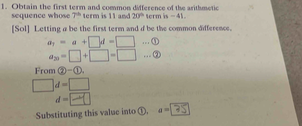 Obtain the first term and common difference of the arithmetic 
sequence whose 7^(th) term is 11 and 20^(th) term is - 41. 
[Sol] Letting a be the first term and d be the common difference,
a_7=a+□ d=□.. . ①
a_20=□ +□ =□ … ② 
From  enclosecircle2- enclosecircle1, 
□ . d=□
d=□
Substituting this value into ①, a=