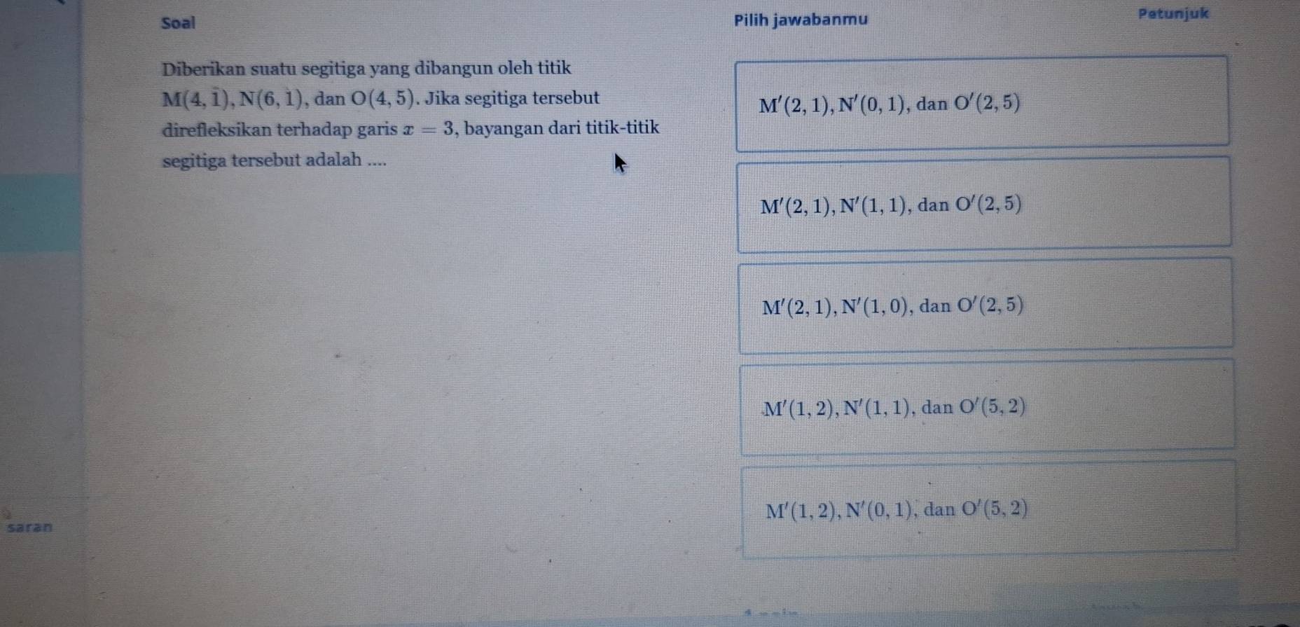 Soal Pilih jawabanmu
Petunjuk
Diberikan suatu segitiga yang dibangun oleh titik
M(4,1endpmatrix , Nbeginpmatrix 6,1endpmatrix , dan O(4,5). Jika segitiga tersebut
M'(2,1), N'(0,1) , dan O'(2,5)
direfleksikan terhadap garis x=3 , bayangan dari titik-titik
segitiga tersebut adalah ....
M'(2,1), N'(1,1) , dan O'(2,5)
M'(2,1), N'(1,0) , dan O'(2,5)
M'(1,2), N'(1,1) , dan O'(5,2)
M'(1,2), N'(0,1) , dan O'(5,2)
saran