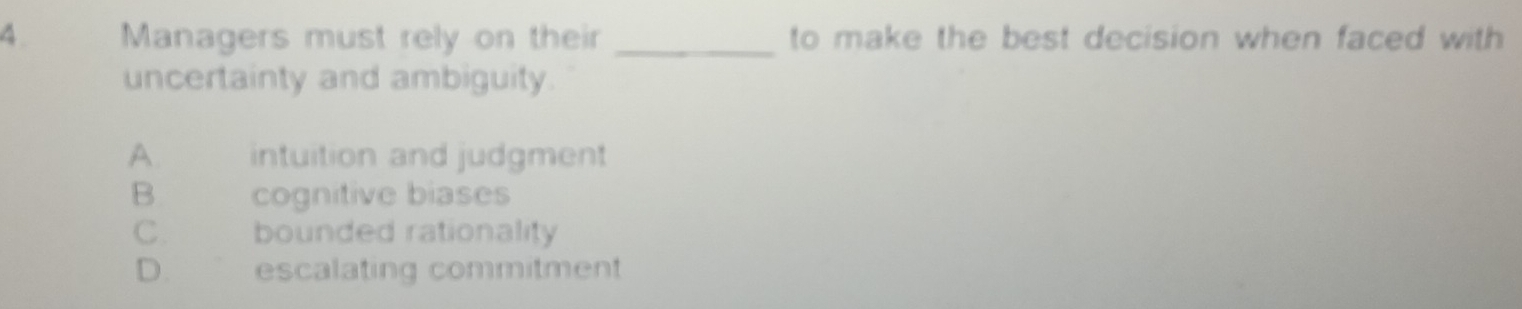 4 . Managers must rely on their _to make the best decision when faced with 
uncertainty and ambiguity.
A. intuition and judgment
B cognitive biases
C. bounded rationality
D. escalating commitment