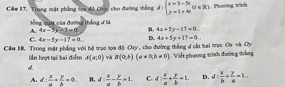 Trong mặt phẳng tọa độ Oxy, cho đường thẳng d:beginarrayl x=3-5t y=1+4tendarray.  (t∈ R). Phương trình
tổng quát của đường thẳng d là
B.
A. 4x-5y-7=0. 4x+5y-17=0..
C. 4x-5y-17=0..
D. 4x+5y+17=0.. 
Câu 18. Trong mặt phẳng với hệ trục tọa độ Oxy, cho đường thằng d cắt hai trục Ox và Oy
lần lượt tại hai điểm A(a;0) và B(0;b)(a!= 0;b!= 0). Viết phương trình đường thằng
d.
A. d: x/a + y/b =0. B. d: : x/a - y/b =1. C. d: x/a + y/b =1. D. d: x/b + y/a =1..