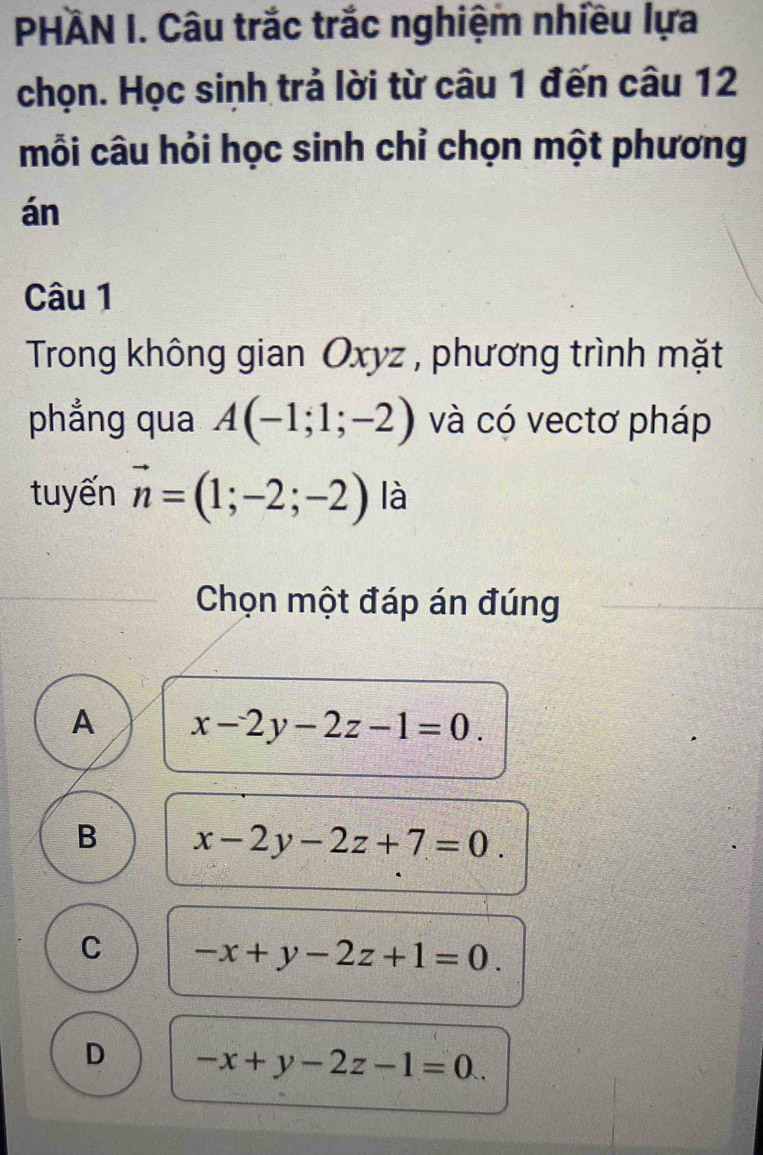 PHÄN I. Câu trắc trắc nghiệm nhiều lựa
chọn. Học sinh trả lời từ câu 1 đến câu 12
mỗi câu hỏi học sinh chỉ chọn một phương
án
Câu 1
Trong không gian Oxyz , phương trình mặt
phẳng qua A(-1;1;-2) và có vectơ pháp
tuyến vector n=(1;-2;-2) là
Chọn một đáp án đúng
A x-2y-2z-1=0.
B x-2y-2z+7=0.
C -x+y-2z+1=0.
D -x+y-2z-1=0.