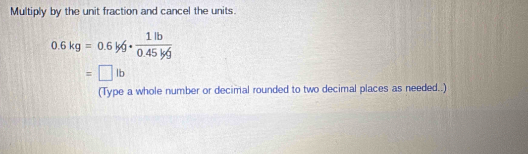 Multiply by the unit fraction and cancel the units.
0.6kg=0.6kg·  1lb/0.45kg 
=□ lb
(Type a whole number or decimal rounded to two decimal places as needed..)