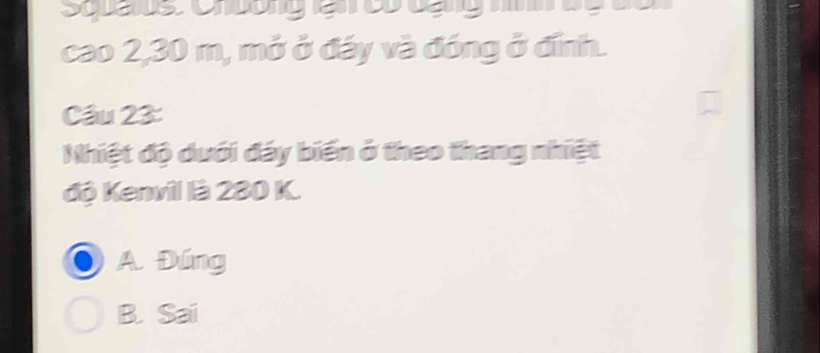 Spaus Cnbunglạ c cạg h dg c o
cao 2,30 m, mở ở đáy và đóng ở đính.
Câu 23:
Nhiệt độ dưới đáy biến ở theo thang nhiệt
độ Kenvil là 280 K.
A. Đúng
B. Sai