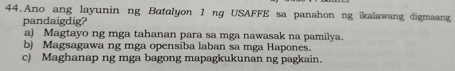 Ano ang layunin ng Batalyon 1 ng USAFFE sa panahon ng ikalawang digmaang
pandaigdig?
a) Magtayo ng mga tahanan para sa mga nawasak na pamilya.
b) Magsagawa ng mga opensiba laban sa mga Hapones.
c) Maghanap ng mga bagong mapagkukunan ng pagkain.