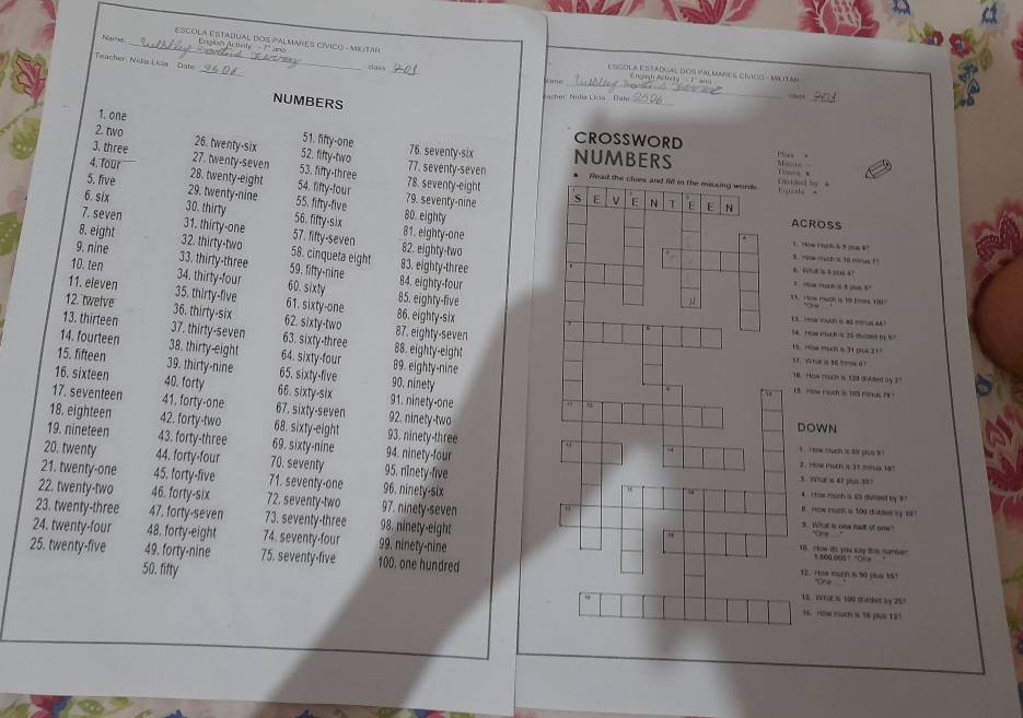 sCOla Estadual dOS PAlmares Cívico - Mutar
Na _Engish Activity  7" uno
_
Teacher Nidia Lica  Date.
_
_
Esgola Estadual dos Valmaee cívigo - Mlitár
rlass_ Jime Chort Actwily  T and
NUMBERS
_
Machen  Ndia Lícia   Dale ..,,_
1. one
51. fifty-one
CROSSWORD
2. two 26. twenty-six 52. fifty-two 76. seventy-six NUMBERS us e
Abuss 
3. three 27. twenty-seven 53. fifty-three 77. seventy-seven 
   
4. four 28. twenty-eight 54. fifty-four 78. seventy-eight
iala ivided by =
5. five 29. twenty-nine 55. fifty-five 80. eighty 79. seventy-nine 
6. six 30. thirty 56. fifty-six 81. eighty-one
ACROSS
7. seven 31. thirty-one 57. fifty-seven 82. eighty-two
8. eight 32. thirty-two 58. cinqueta eight 83. eighty-three
s . now mich s to mouk ! '
9. nine 33. thirty-three 59. fifty-nine 84. eighty-four
6. Wve   =14°
10. ten 34. thirty-four 60. sixty 85. eighty-five
3  mu mun s t ous ?
11. eleven 35. thirty-five 61. sixty-one 86. eighty-six
V1. H tow much is t0 Imes. 100.
12. twelve 36. thirty-six 62. sixty-two 87. eighty-seven
3.  PHENC FAES ( AS P AA
13. thirteen 37. thirty-seven 63. sixty-three 88. eighty-eight
14. How rrch is 25 (5(25 by 57
18 “ow ”un s 31 p 21
14. fourteen 38. thirty-eight 64. sixty-four 89. eighty-nine18. How muas is 120 added by 37
1. Whui 26 mesd ？
15. fifteen 39. thirty-nine 65. sixty-five 90. ninety1 9How ruch is has reus r 
16. sixteen 40. forty 66. sixty-six 91. ninety-one
17. seventeen 41. forty-one 67. sixty-seven 92. ninety-two
18. eighteen 42. forty-two 68. sixty-eight 93. ninety-three
DOWN
19. nineteen 43. forty-three 69. sixty-nine 94. ninety-four
1 i ow m uch i t pa s 
20. twenty 44. forty-four 70. seventy 95. nînety-five3 . Wrual 1 47 phus .3% ?
21. twenty-one 45. forty-five 71. seventy-one 96. ninety-six
22. twenty-two 46. forty-six 72. seventy-two 97. ninety-seven
t ow much is t3 divod by ?
i  row mah i too duter by ' 
23. twenty-three 47, forty-seven 73. seventy-three 98. ninety-eight
3. What is one nall it ome?
24. twenty-four 48. forty-eight 74. seventy-four 99. ninety-nine1 How to yOu Kay te nurter Ore
25. twenty-five 49. forty-nine 75. seventy-five 100. one hundredT2. How mush is 30 pus 101
noa coa  ok  
50. fifty
13. WhaEis 109 ceces by 257
16. Htlw much is 16 plus 121