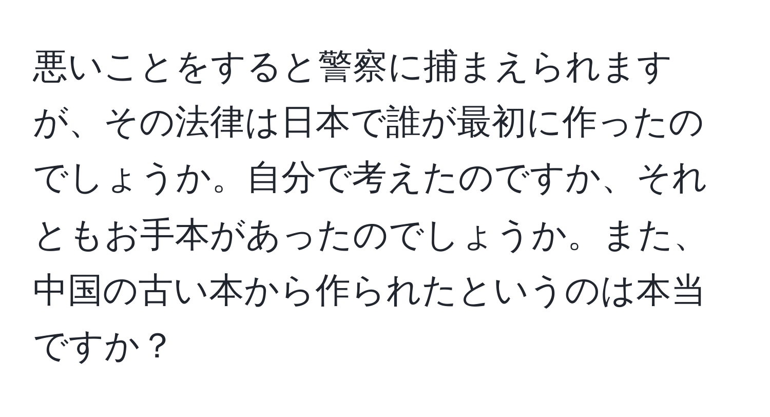 悪いことをすると警察に捕まえられますが、その法律は日本で誰が最初に作ったのでしょうか。自分で考えたのですか、それともお手本があったのでしょうか。また、中国の古い本から作られたというのは本当ですか？