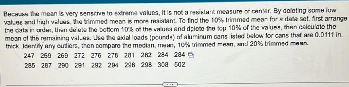 Because the mean is very sensitive to extreme values, it is not a resistant measure of center. By deleting some low 
values and high values, the trimmed mean is more resistant. To find the 10% trimmed mean for a data set, first arrange 
the data in order, then delete the bottom 10% of the values and delete the top 10% of the values, then calculate the 
mean of the remaining values. Use the axial loads (pounds) of aluminum cans listed below for cans that are 0.0111 in. 
thick. Identify any outliers, then compare the median, mean, 10% trimmed mean, and 20% trimmed mean.
247 259 269 272 276 278 281 282 284 284
285 287 290 291 292 294 296 298 308 502