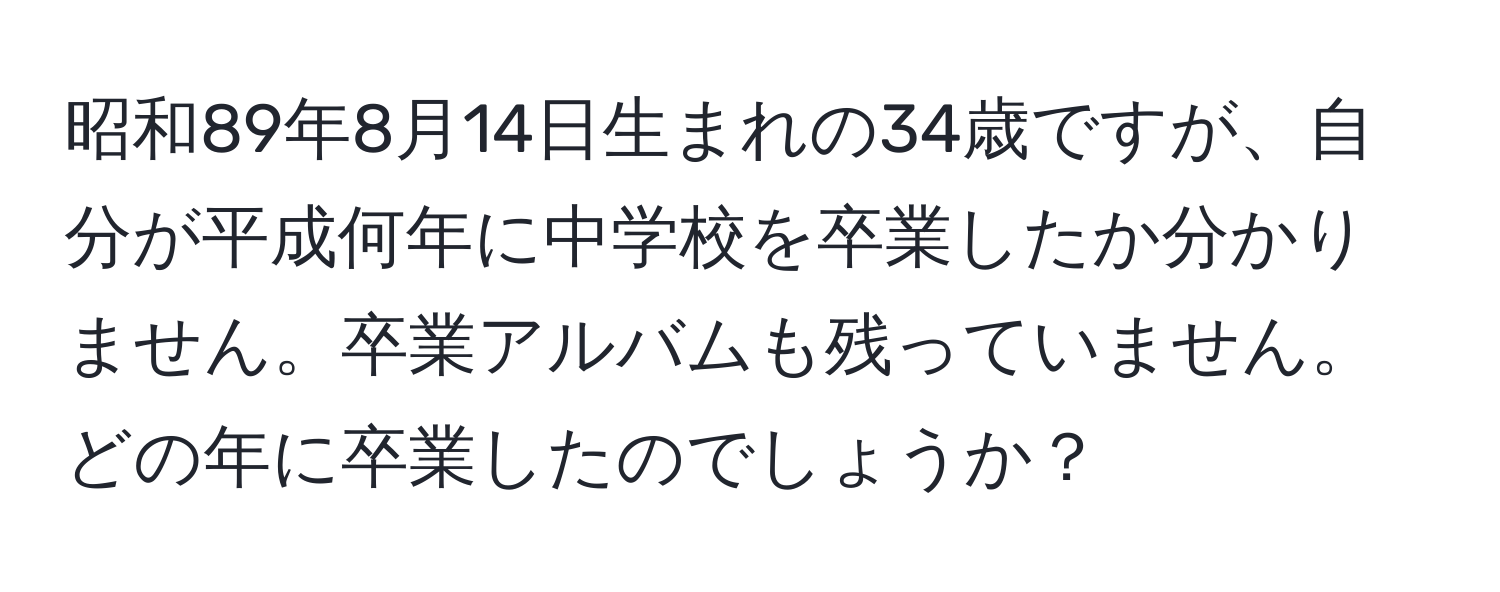 昭和89年8月14日生まれの34歳ですが、自分が平成何年に中学校を卒業したか分かりません。卒業アルバムも残っていません。どの年に卒業したのでしょうか？