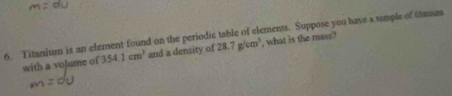 Titanium is an element found on the periodic table of elements. Suppose you have a sample of titamum 
with a volume of 354.1cm^3 and a density of 28.7g/cm^3 , what is the mass?