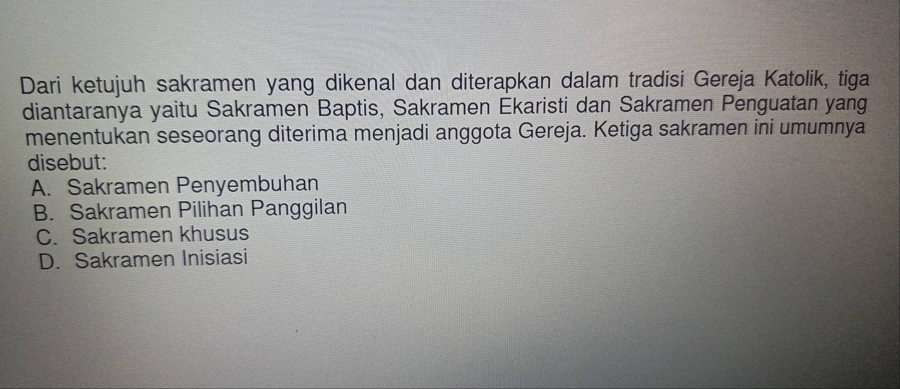 Dari ketujuh sakramen yang dikenal dan diterapkan dalam tradisi Gereja Katolik, tiga
diantaranya yaitu Sakramen Baptis, Sakramen Ekaristi dan Sakramen Penguatan yang
menentukan seseorang diterima menjadi anggota Gereja. Ketiga sakramen ini umumnya
disebut:
A. Sakramen Penyembuhan
B. Sakramen Pilihan Panggilan
C. Sakramen khusus
D. Sakramen Inisiasi