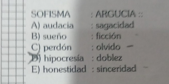 SOFISMA : ARGUCIA :
A) audacia : sagacidad
B) sueño : ficción
C) perdón : olvido
D) hipocresía : doblez
E) honestidad : sinceridad