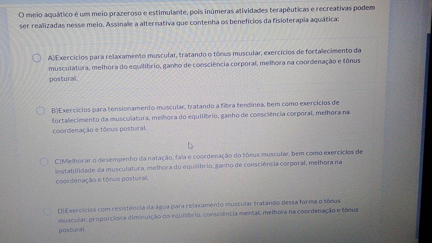 meio aquático é um meio prazeroso e estimulante, pois inúmeras atividades terapêuticas e recreativas podem
ser realizadas nesse meio. Assinale a alternativa que contenha os benefícios da fisioterapia aquática:
A)Exercícios para relaxamento muscular, tratando o tônus muscular, exercícios de fortalecimento da
musculatura, melhora do equilíbrio, ganho de consciência corporal, melhora na coordenação e tônus
postural.
B)Exercícios para tensionamento muscular, tratando a fibra tendínea, bem como exercícios de
O fortalecimento da musculatura, melhora do equilíbrio, ganho de consciência corporal, melhora na
coordenação e tônus postural.
C)Melhorar o desempenho da natação, fala e coordenação do tônus muscular, bem como exercícios de
instabilidade da musculatura, melhora do equilíbrio, ganho de consciência corporal, melhora na
coordenação e tônus postural.
D)Exercícios com resistência da água para relaxamento muscular tratando dessa forma o tônus
muscular, proporciona diminuição do equilíbrio, consciência mental, melhora na coordenação e tônus
postural.