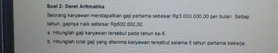 Soal 2: Deret Aritmatiika 
Seorang karyawan mendapalkan gaji pertama sebesar Rp3,000,000,00 per bulan. Setiap 
lahun, gajinya nalk sebesar Rp500.000,00
a. Hitunglah gaji karyawan tersebut pada tahun ke -5. 
b. Hitunglah total gaji yang diterima karyawan tersebul selama 5 tahun portama bekerja.