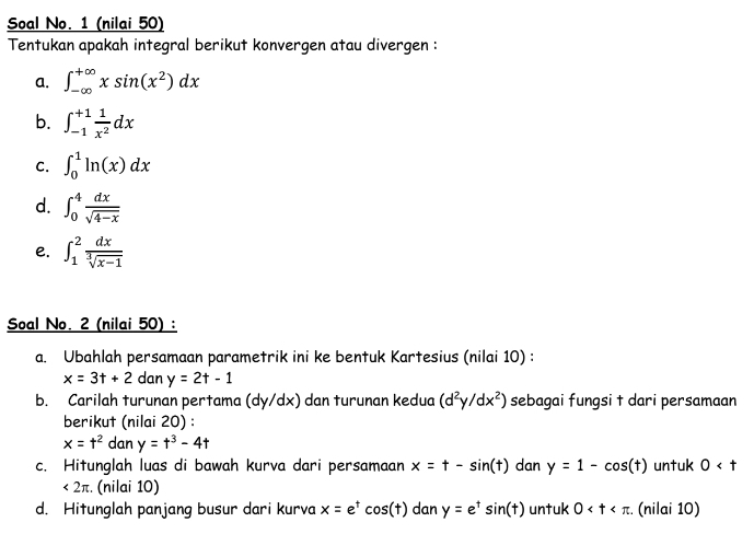 Soal No. 1 (nilai 50) 
Tentukan apakah integral berikut konvergen atau divergen : 
a. ∈t _(-∈fty)^(+∈fty)xsin (x^2)dx
b. ∈t _(-1)^(+1) 1/x^2 dx
C. ∈t _0^(1ln (x)dx
d. ∈t _0^4frac dx)sqrt(4-x)
e. ∈t _1^(2frac dx)sqrt[3](x-1)
Soal No. 2 (nilai 50) : 
a. Ubahlah persamaan parametrik ini ke bentuk Kartesius (nilai 10) :
x=3t+2 dan y=2t-1
b. Carilah turunan pertama (dy/dx) dan turunan kedua (d^2y/dx^2) sebagai fungsi t dari persamaan 
berikut (nilai 20) :
x=t^2 dan y=t^3-4t
c. Hitunglah luas di bawah kurva dari persamaan x=t-sin (t) dan y=1-cos (t) untuk 0
<2π :. (nilai 10) 
d. Hitunglah panjang busur dari kurva x=e^tcos (t) dan y=e^tsin (t) untuk 0 . (nilai 10)