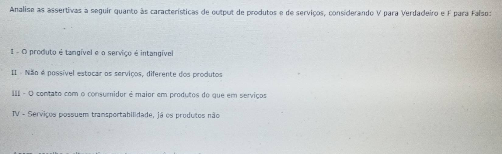 Analise as assertivas a seguir quanto às características de output de produtos e de serviços, considerando V para Verdadeiro e F para Falso: 
I - O produto é tangível e o serviço é intangível 
II - Não é possível estocar os serviços, diferente dos produtos 
III - O contato com o consumidor é maior em produtos do que em serviços 
IV - Serviços possuem transportabilidade, já os produtos não