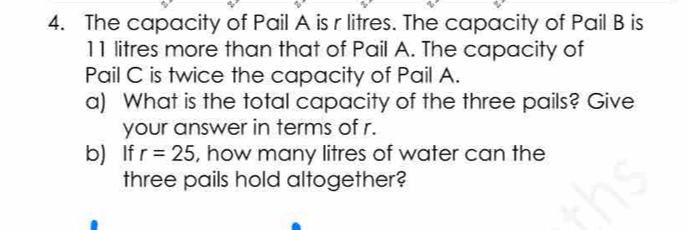 The capacity of Pail A is r litres. The capacity of Pail B is
11 litres more than that of Pail A. The capacity of 
Pail C is twice the capacity of Pail A. 
a) What is the total capacity of the three pails? Give 
your answer in terms of r. 
b) If r=25 , how many litres of water can the 
three pails hold altogether?