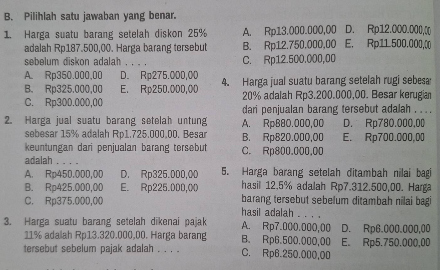 Pilihlah satu jawaban yang benar.
1. Harga suatu barang setelah diskon 25% A. Rp13.000.000,00 D. Rp12.000.000,00
adalah Rp187.500,00. Harga barang tersebut B. Rp12.750.000,00 E. Rp11.500.000,00
sebelum diskon adalah . . . . C. Rp12.500.000,00
A. Rp350.000,00 D. Rp275.000,00
B. Rp325.000,00 E. Rp250.000,00 4. Harga jual suatu barang setelah rugi sebesar
20% adalah Rp3.200.000,00. Besar kerugian
C. Rp300.000,00
dari penjualan barang tersebut adalah . . . .
2. Harga jual suatu barang setelah untung D. Rp780.000,00
A. Rp880.000,00
sebesar 15% adalah Rp1.725.000,00. Besar B. Rp820.000,00 E. Rp700.000,00
keuntungan dari penjualan barang tersebut C. Rp800.000,00
adalah . . . .
A. Rp450.000,00 D. Rp325.000,00 5. Harga barang setelah ditambah nilai bagi
B. Rp425.000,00 E. Rp225.000,00 hasil 12,5% adalah Rp7.312.500,00. Harga
C. Rp375.000,00 barang tersebut sebelum ditambah nilai bagi
hasil adalah . . . .
3. Harga suatu barang setelah dikenai pajak A. Rp7.000.000,00 D. Rp6.000.000,00
11% adalah Rp13.320.000,00. Harga barang B. Rp6.500.000,00 E. Rp5.750.000,00
tersebut sebelum pajak adalah . . . . C. Rp6.250.000,00