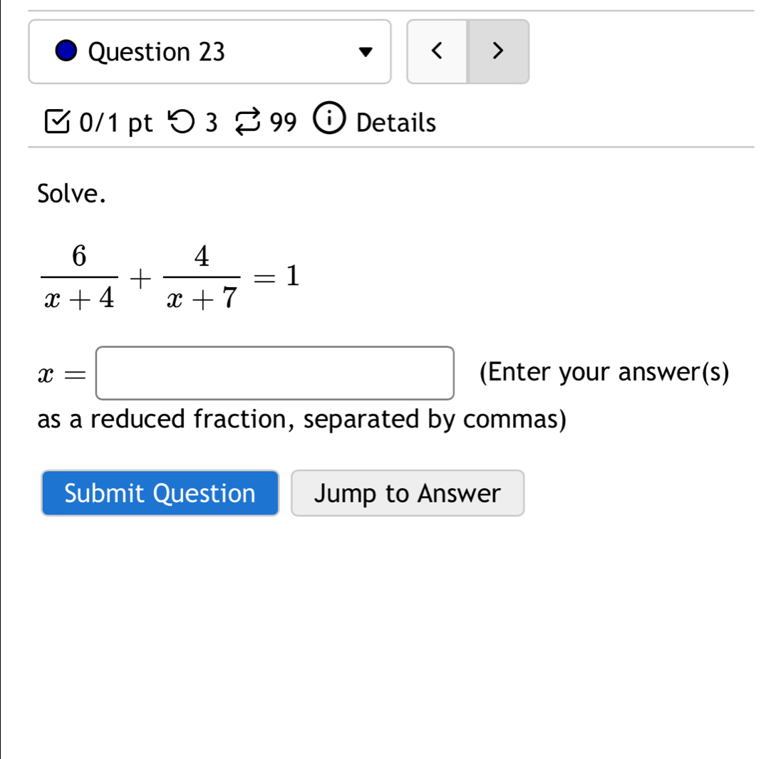 < > 
0/1 pt つ 3 99 i Details 
Solve.
 6/x+4 + 4/x+7 =1
x=□ (Enter your answer(s) 
as a reduced fraction, separated by commas) 
Submit Question Jump to Answer