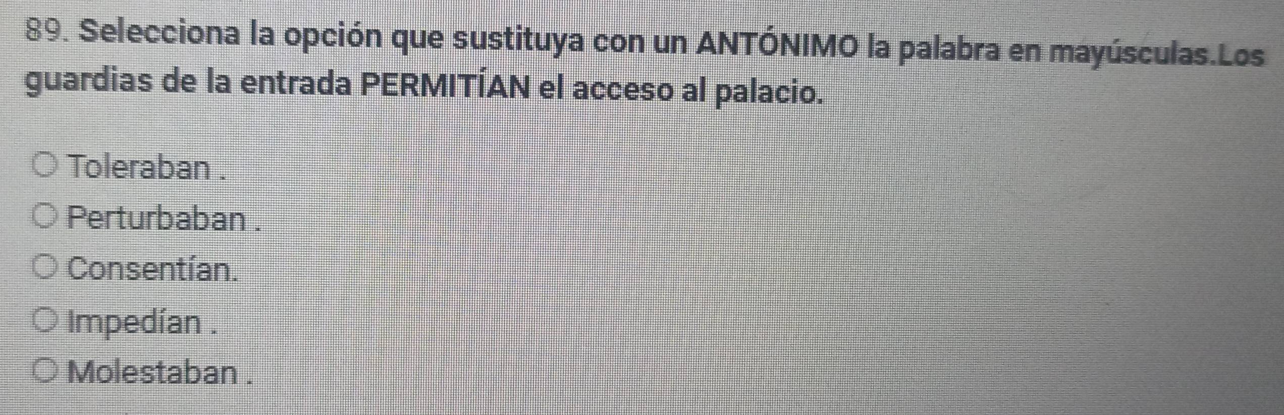 Selecciona la opción que sustituya con un ANTÓNIMO la palabra en mayúsculas.Los
guardias de la entrada PERMITÍAN el acceso al palacio.
Toleraban .
Perturbaban .
Consentían.
Impedían .
Molestaban .