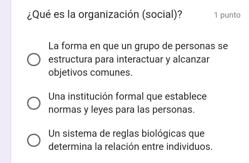 ¿Qué es la organización (social)? 1 punto
La forma en que un grupo de personas se
estructura para interactuar y alcanzar
objetivos comunes.
Una institución formal que establece
normas y leyes para las personas.
Un sistema de reglas biológicas que
determina la relación entre individuos.